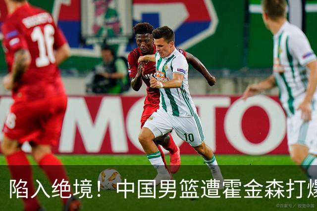 陷入绝境！中国男篮遭霍金森打爆 末轮不胜将无缘世界杯